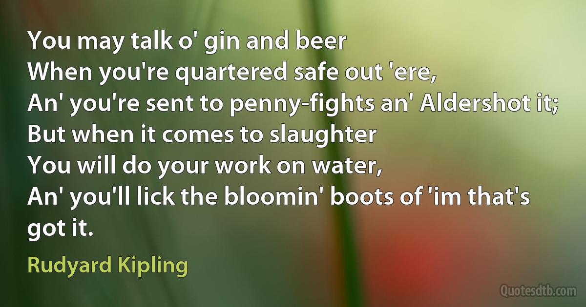 You may talk o' gin and beer
When you're quartered safe out 'ere,
An' you're sent to penny-fights an' Aldershot it;
But when it comes to slaughter
You will do your work on water,
An' you'll lick the bloomin' boots of 'im that's got it. (Rudyard Kipling)