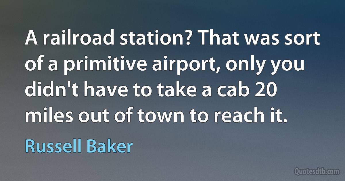 A railroad station? That was sort of a primitive airport, only you didn't have to take a cab 20 miles out of town to reach it. (Russell Baker)