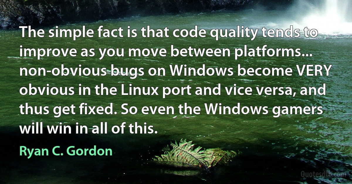 The simple fact is that code quality tends to improve as you move between platforms... non-obvious bugs on Windows become VERY obvious in the Linux port and vice versa, and thus get fixed. So even the Windows gamers will win in all of this. (Ryan C. Gordon)