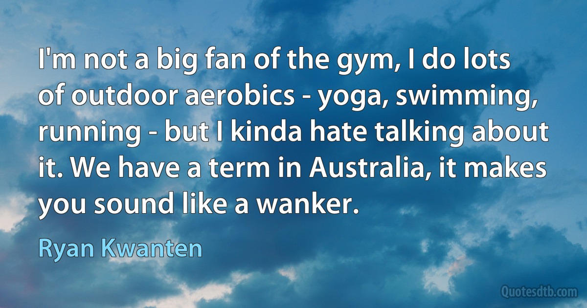 I'm not a big fan of the gym, I do lots of outdoor aerobics - yoga, swimming, running - but I kinda hate talking about it. We have a term in Australia, it makes you sound like a wanker. (Ryan Kwanten)