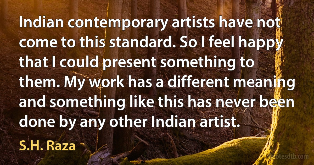 Indian contemporary artists have not come to this standard. So I feel happy that I could present something to them. My work has a different meaning and something like this has never been done by any other Indian artist. (S.H. Raza)