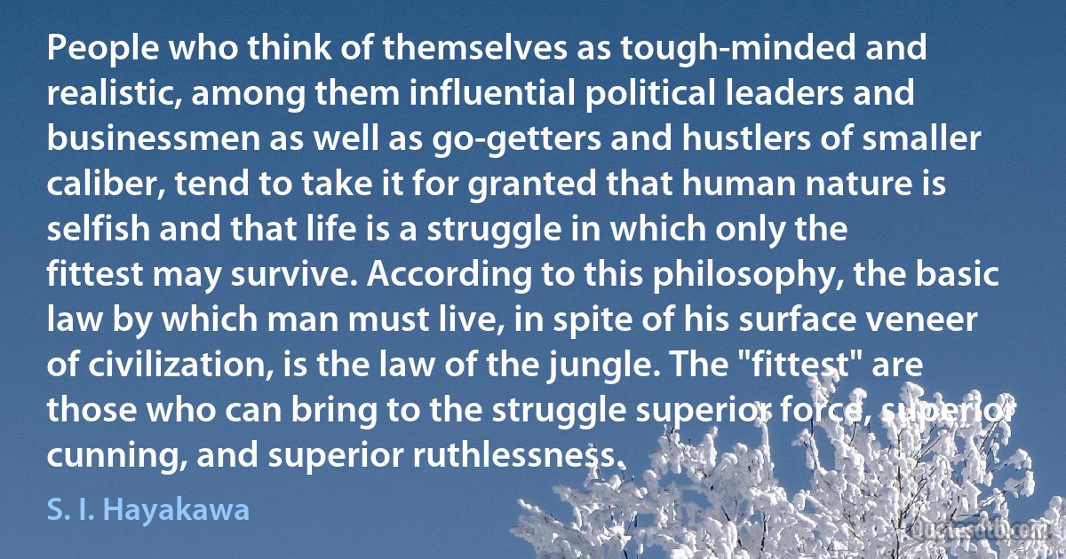 People who think of themselves as tough-minded and realistic, among them influential political leaders and businessmen as well as go-getters and hustlers of smaller caliber, tend to take it for granted that human nature is selfish and that life is a struggle in which only the fittest may survive. According to this philosophy, the basic law by which man must live, in spite of his surface veneer of civilization, is the law of the jungle. The "fittest" are those who can bring to the struggle superior force, superior cunning, and superior ruthlessness. (S. I. Hayakawa)