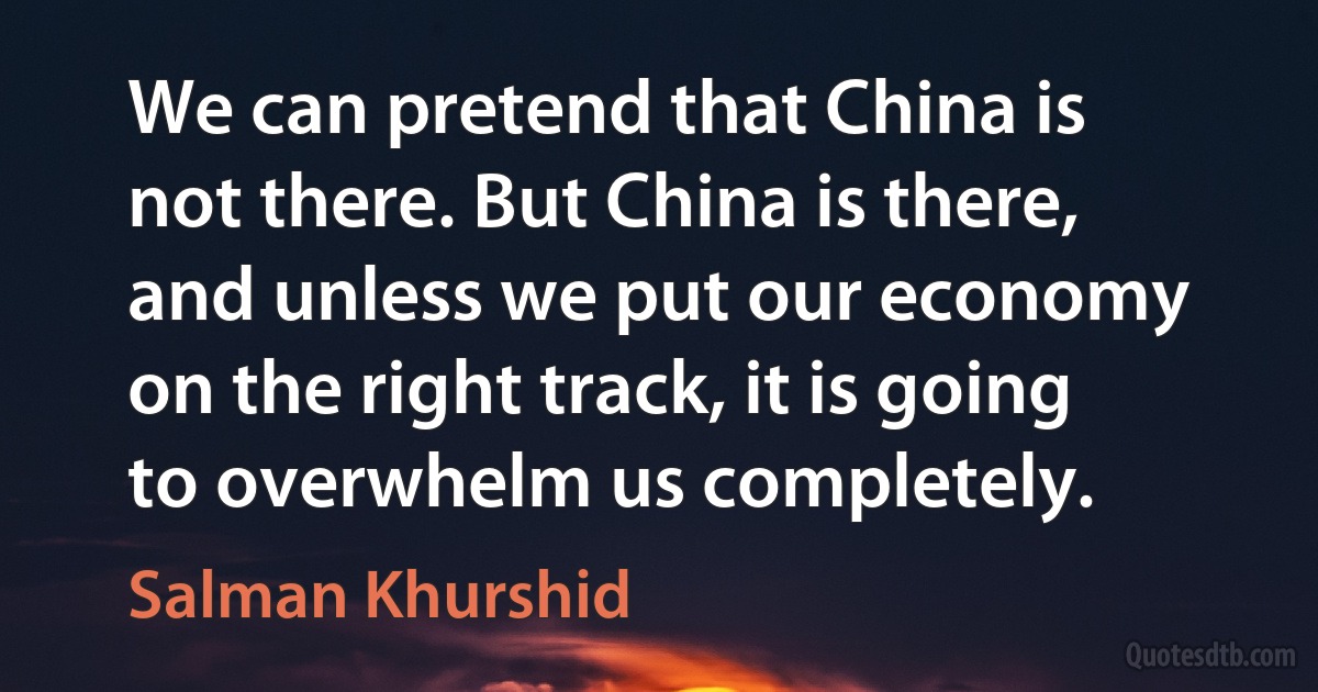 We can pretend that China is not there. But China is there, and unless we put our economy on the right track, it is going to overwhelm us completely. (Salman Khurshid)