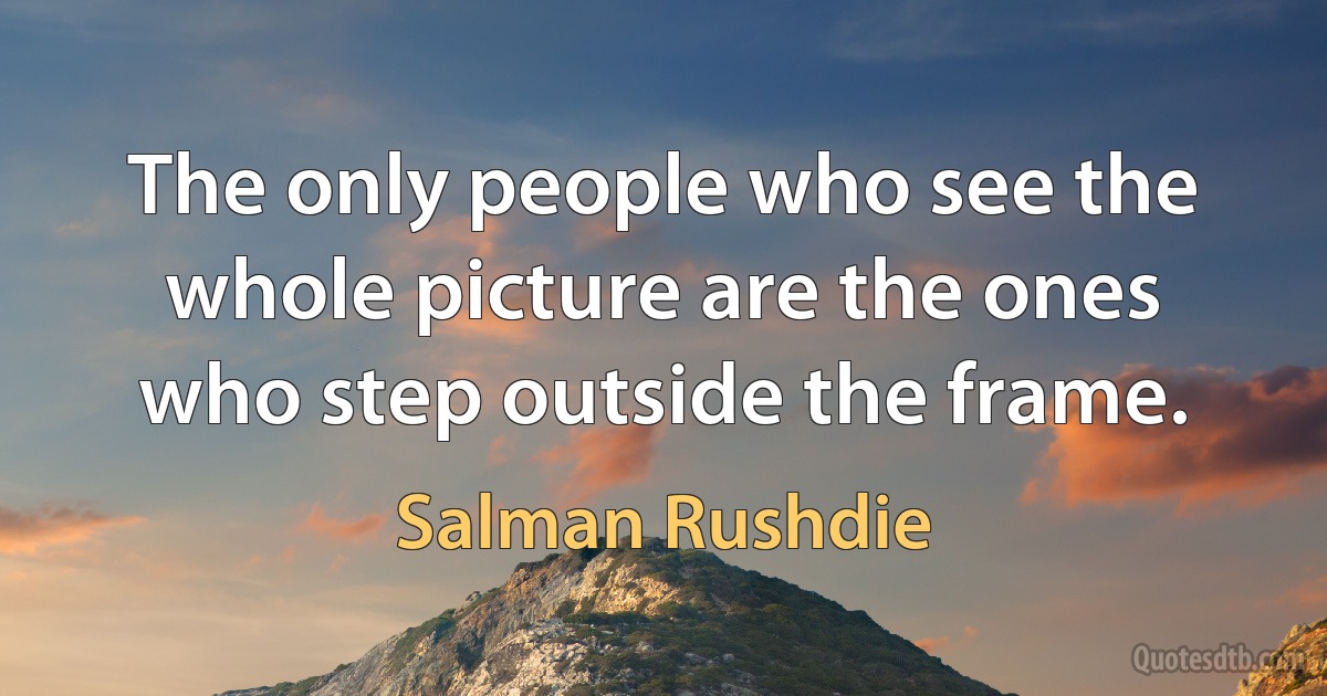 The only people who see the whole picture are the ones who step outside the frame. (Salman Rushdie)