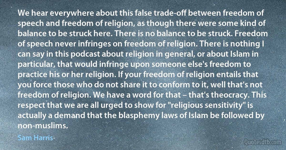 We hear everywhere about this false trade-off between freedom of speech and freedom of religion, as though there were some kind of balance to be struck here. There is no balance to be struck. Freedom of speech never infringes on freedom of religion. There is nothing I can say in this podcast about religion in general, or about Islam in particular, that would infringe upon someone else's freedom to practice his or her religion. If your freedom of religion entails that you force those who do not share it to conform to it, well that's not freedom of religion. We have a word for that – that's theocracy. This respect that we are all urged to show for "religious sensitivity" is actually a demand that the blasphemy laws of Islam be followed by non-muslims. (Sam Harris)