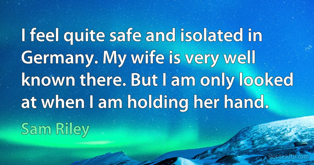 I feel quite safe and isolated in Germany. My wife is very well known there. But I am only looked at when I am holding her hand. (Sam Riley)