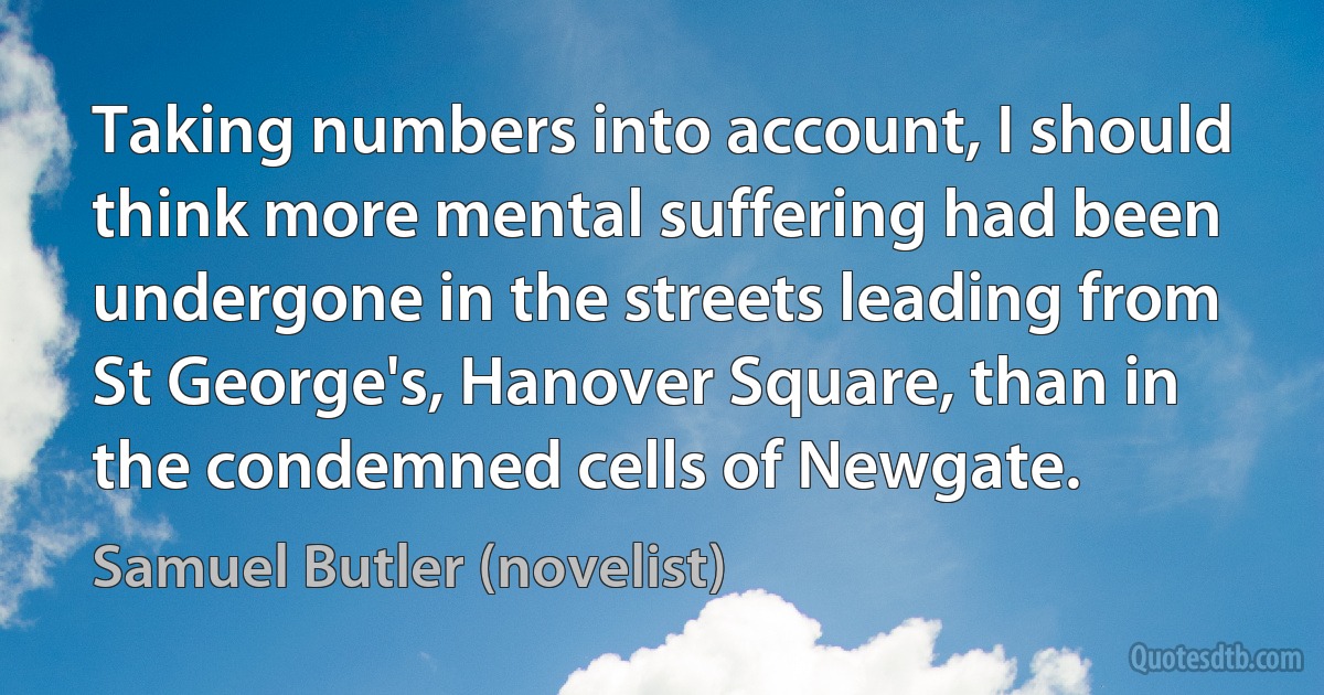 Taking numbers into account, I should think more mental suffering had been undergone in the streets leading from St George's, Hanover Square, than in the condemned cells of Newgate. (Samuel Butler (novelist))