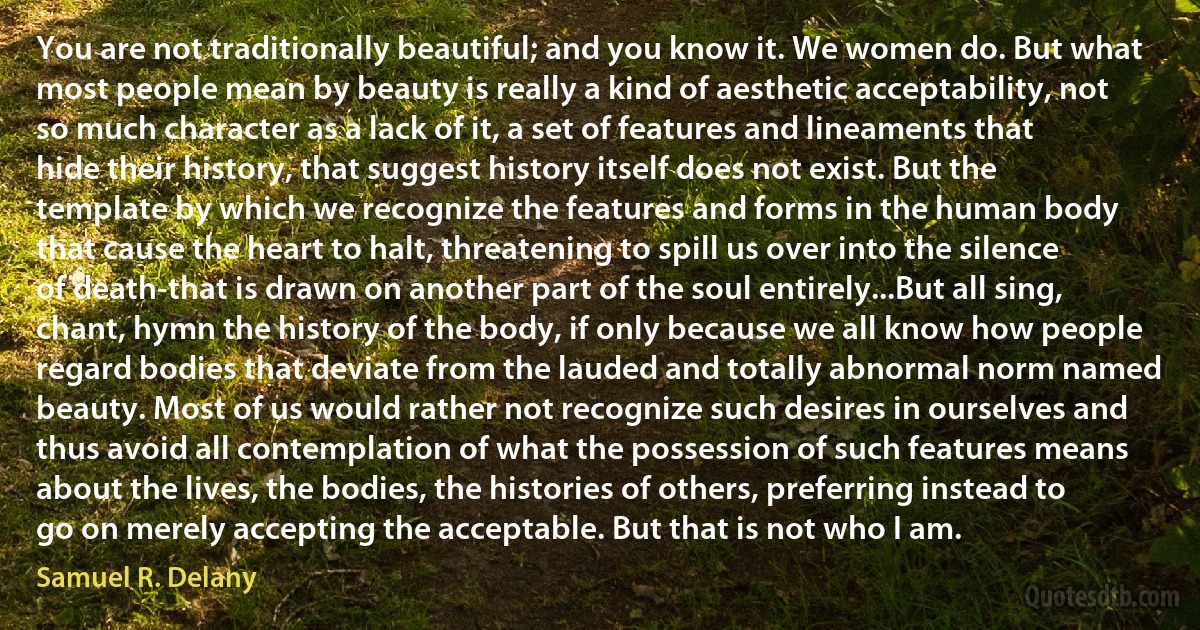 You are not traditionally beautiful; and you know it. We women do. But what most people mean by beauty is really a kind of aesthetic acceptability, not so much character as a lack of it, a set of features and lineaments that hide their history, that suggest history itself does not exist. But the template by which we recognize the features and forms in the human body that cause the heart to halt, threatening to spill us over into the silence of death-that is drawn on another part of the soul entirely...But all sing, chant, hymn the history of the body, if only because we all know how people regard bodies that deviate from the lauded and totally abnormal norm named beauty. Most of us would rather not recognize such desires in ourselves and thus avoid all contemplation of what the possession of such features means about the lives, the bodies, the histories of others, preferring instead to go on merely accepting the acceptable. But that is not who I am. (Samuel R. Delany)