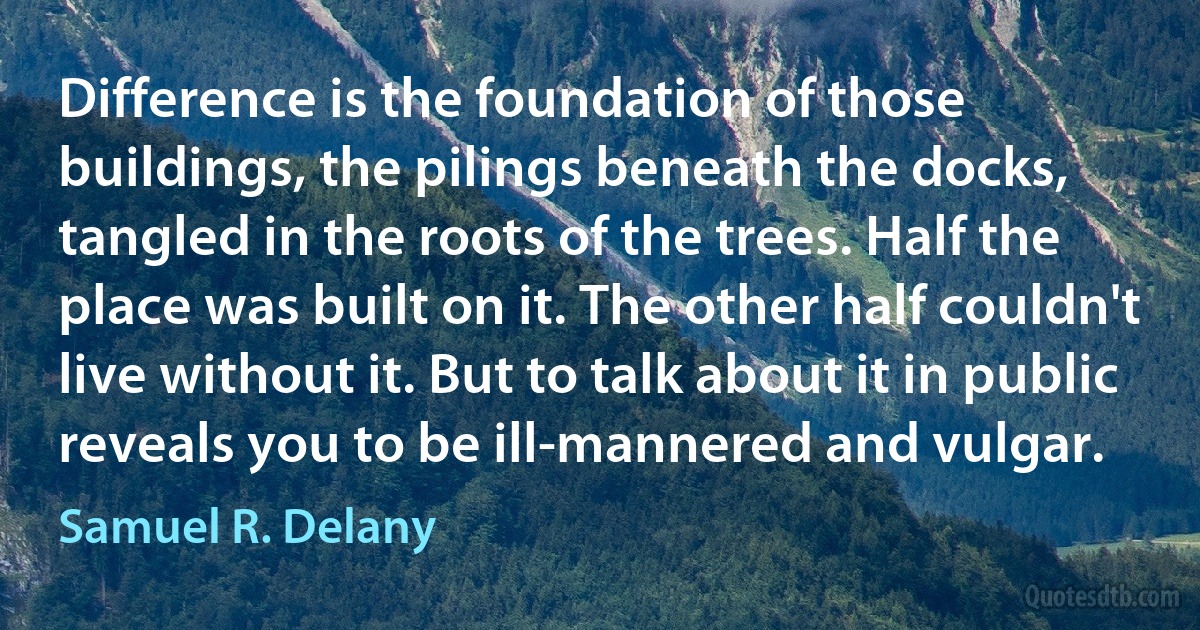 Difference is the foundation of those buildings, the pilings beneath the docks, tangled in the roots of the trees. Half the place was built on it. The other half couldn't live without it. But to talk about it in public reveals you to be ill-mannered and vulgar. (Samuel R. Delany)