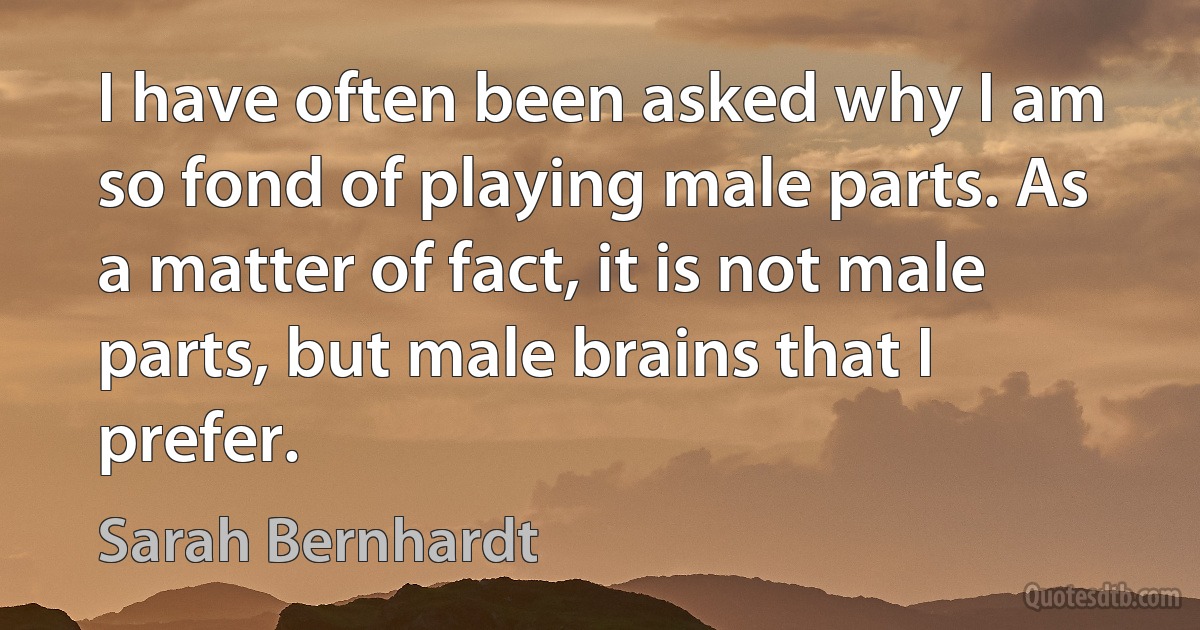 I have often been asked why I am so fond of playing male parts. As a matter of fact, it is not male parts, but male brains that I prefer. (Sarah Bernhardt)