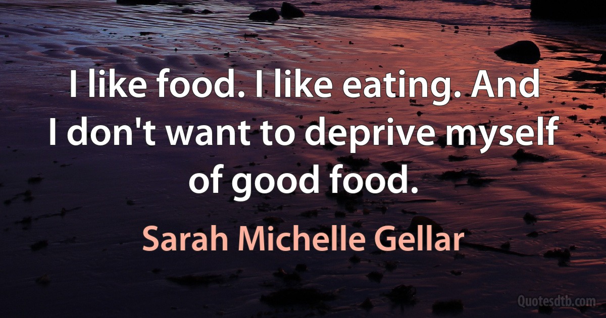 I like food. I like eating. And I don't want to deprive myself of good food. (Sarah Michelle Gellar)