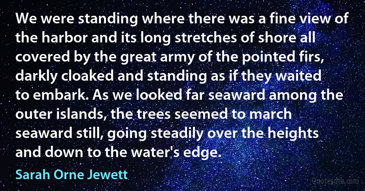 We were standing where there was a fine view of the harbor and its long stretches of shore all covered by the great army of the pointed firs, darkly cloaked and standing as if they waited to embark. As we looked far seaward among the outer islands, the trees seemed to march seaward still, going steadily over the heights and down to the water's edge. (Sarah Orne Jewett)