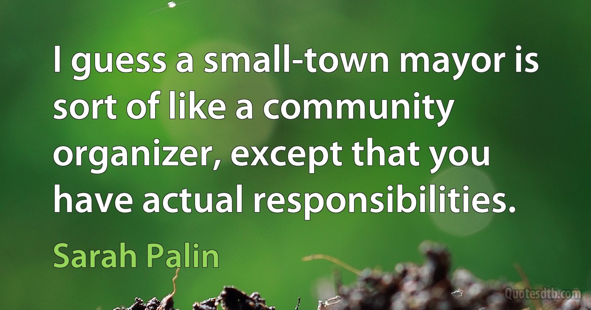 I guess a small-town mayor is sort of like a community organizer, except that you have actual responsibilities. (Sarah Palin)