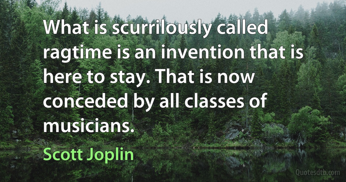 What is scurrilously called ragtime is an invention that is here to stay. That is now conceded by all classes of musicians. (Scott Joplin)