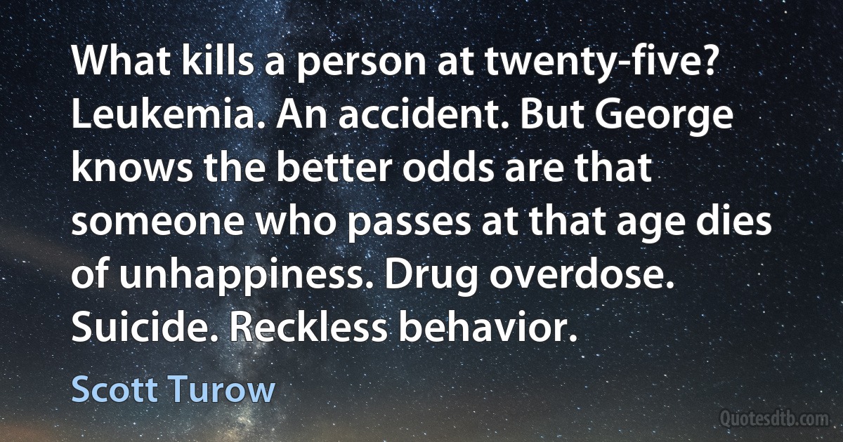 What kills a person at twenty-five? Leukemia. An accident. But George knows the better odds are that someone who passes at that age dies of unhappiness. Drug overdose. Suicide. Reckless behavior. (Scott Turow)