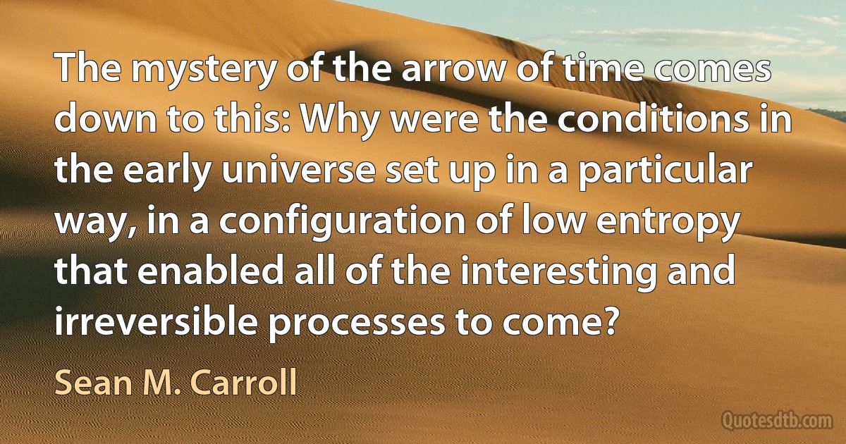 The mystery of the arrow of time comes down to this: Why were the conditions in the early universe set up in a particular way, in a configuration of low entropy that enabled all of the interesting and irreversible processes to come? (Sean M. Carroll)