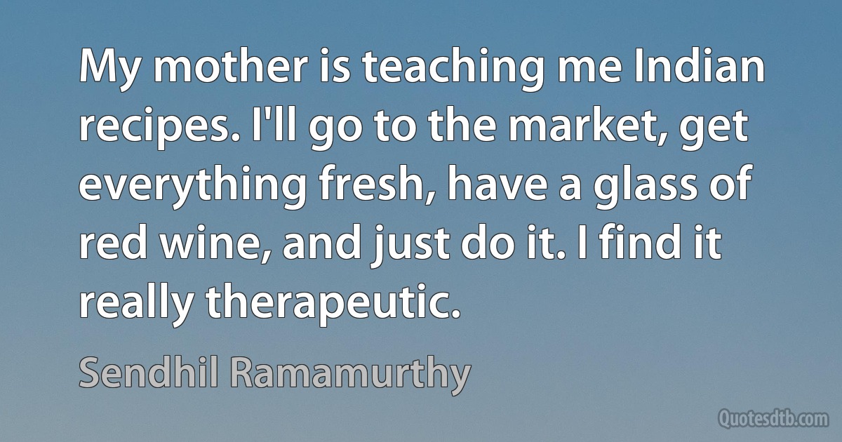 My mother is teaching me Indian recipes. I'll go to the market, get everything fresh, have a glass of red wine, and just do it. I find it really therapeutic. (Sendhil Ramamurthy)