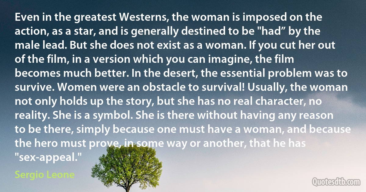 Even in the greatest Westerns, the woman is imposed on the action, as a star, and is generally destined to be "had” by the male lead. But she does not exist as a woman. If you cut her out of the film, in a version which you can imagine, the film becomes much better. In the desert, the essential problem was to survive. Women were an obstacle to survival! Usually, the woman not only holds up the story, but she has no real character, no reality. She is a symbol. She is there without having any reason to be there, simply because one must have a woman, and because the hero must prove, in some way or another, that he has "sex-appeal." (Sergio Leone)