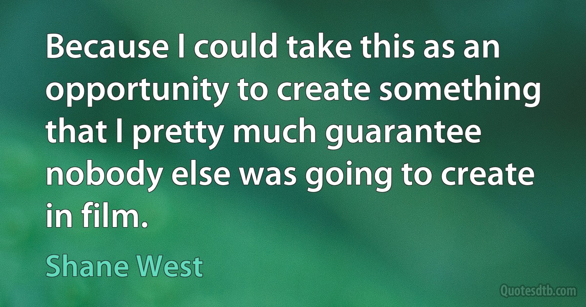 Because I could take this as an opportunity to create something that I pretty much guarantee nobody else was going to create in film. (Shane West)