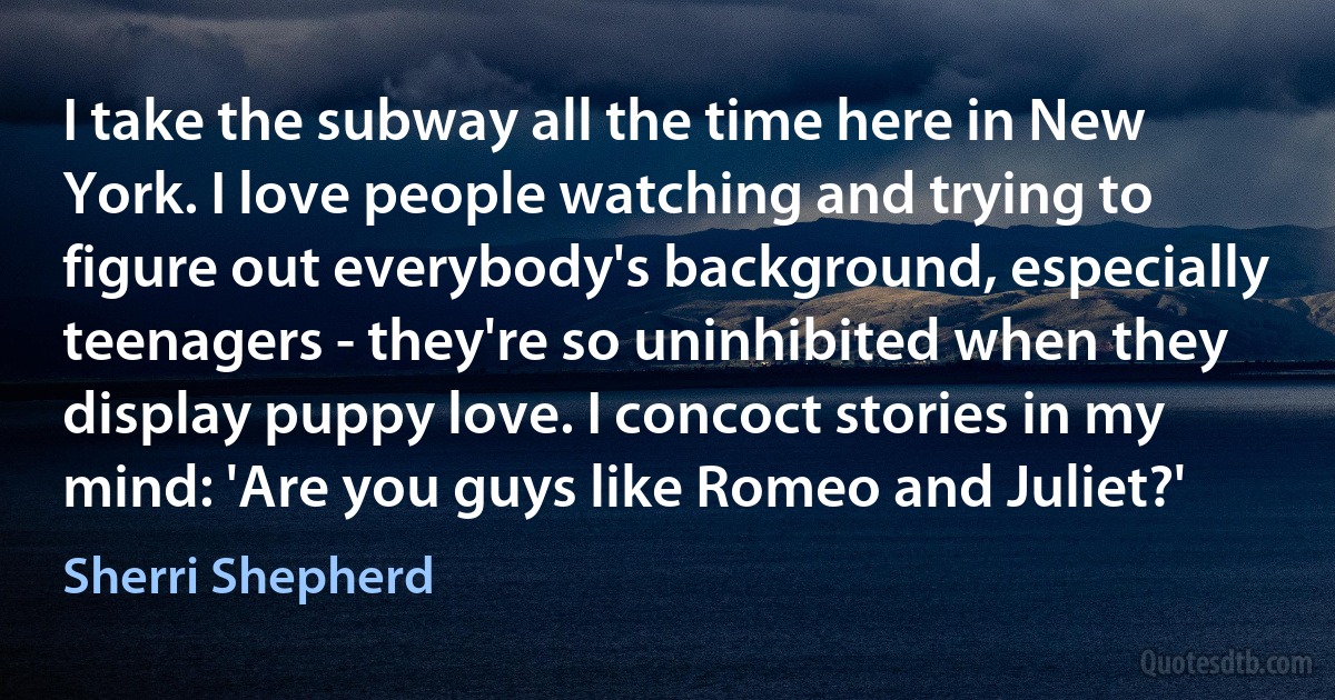 I take the subway all the time here in New York. I love people watching and trying to figure out everybody's background, especially teenagers - they're so uninhibited when they display puppy love. I concoct stories in my mind: 'Are you guys like Romeo and Juliet?' (Sherri Shepherd)