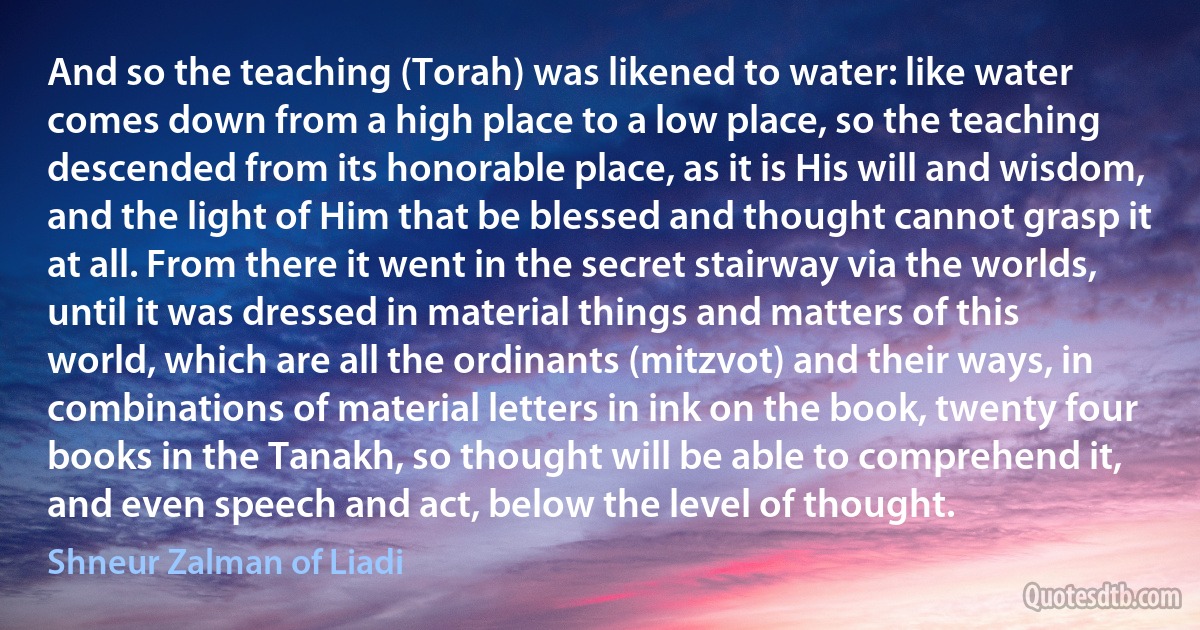 And so the teaching (Torah) was likened to water: like water comes down from a high place to a low place, so the teaching descended from its honorable place, as it is His will and wisdom, and the light of Him that be blessed and thought cannot grasp it at all. From there it went in the secret stairway via the worlds, until it was dressed in material things and matters of this world, which are all the ordinants (mitzvot) and their ways, in combinations of material letters in ink on the book, twenty four books in the Tanakh, so thought will be able to comprehend it, and even speech and act, below the level of thought. (Shneur Zalman of Liadi)