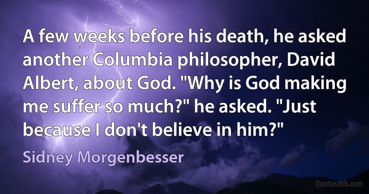 A few weeks before his death, he asked another Columbia philosopher, David Albert, about God. "Why is God making me suffer so much?" he asked. "Just because I don't believe in him?" (Sidney Morgenbesser)