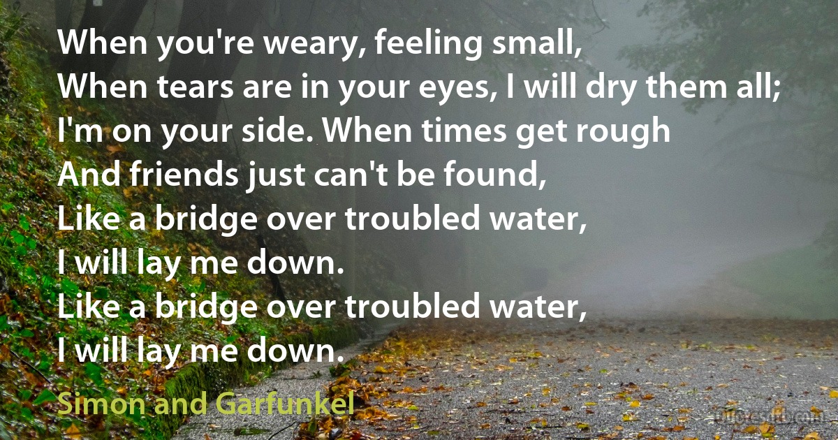 When you're weary, feeling small,
When tears are in your eyes, I will dry them all;
I'm on your side. When times get rough
And friends just can't be found,
Like a bridge over troubled water,
I will lay me down.
Like a bridge over troubled water,
I will lay me down. (Simon and Garfunkel)