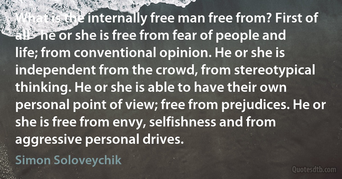 What is the internally free man free from? First of all - he or she is free from fear of people and life; from conventional opinion. He or she is independent from the crowd, from stereotypical thinking. He or she is able to have their own personal point of view; free from prejudices. He or she is free from envy, selfishness and from aggressive personal drives. (Simon Soloveychik)