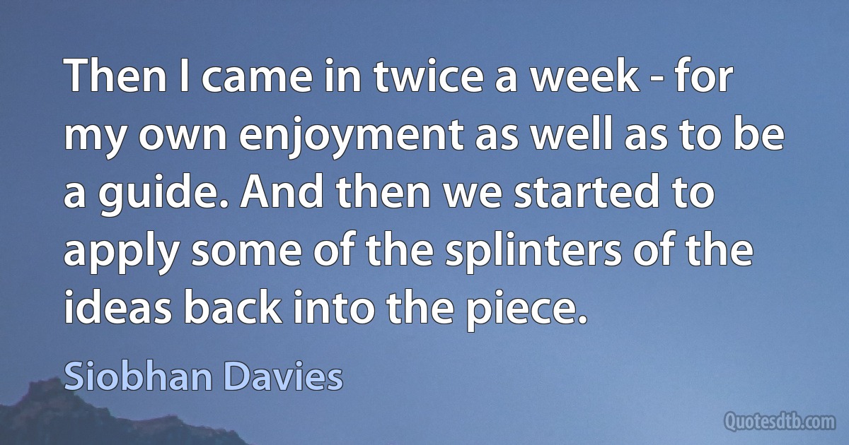 Then I came in twice a week - for my own enjoyment as well as to be a guide. And then we started to apply some of the splinters of the ideas back into the piece. (Siobhan Davies)