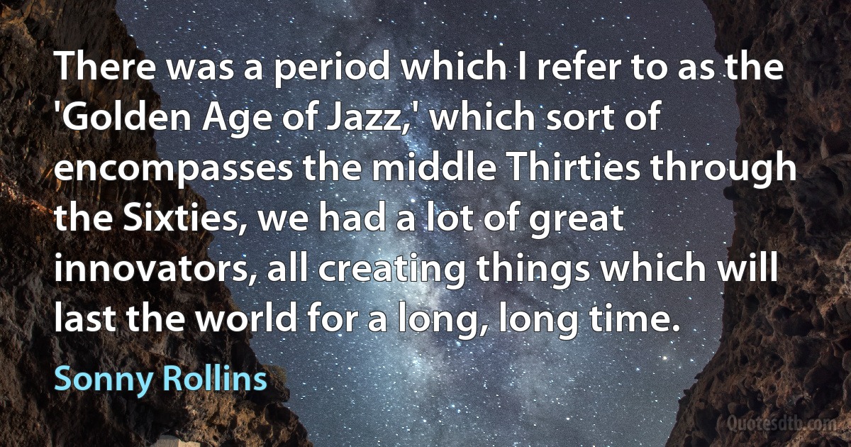 There was a period which I refer to as the 'Golden Age of Jazz,' which sort of encompasses the middle Thirties through the Sixties, we had a lot of great innovators, all creating things which will last the world for a long, long time. (Sonny Rollins)