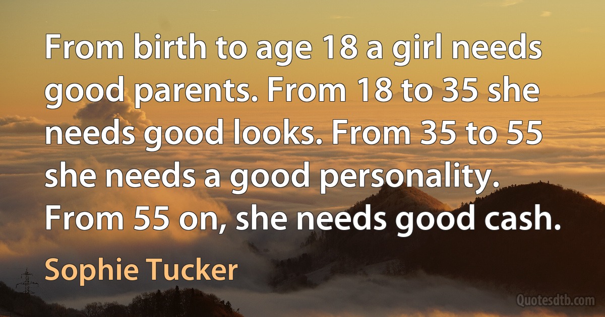 From birth to age 18 a girl needs good parents. From 18 to 35 she needs good looks. From 35 to 55 she needs a good personality. From 55 on, she needs good cash. (Sophie Tucker)