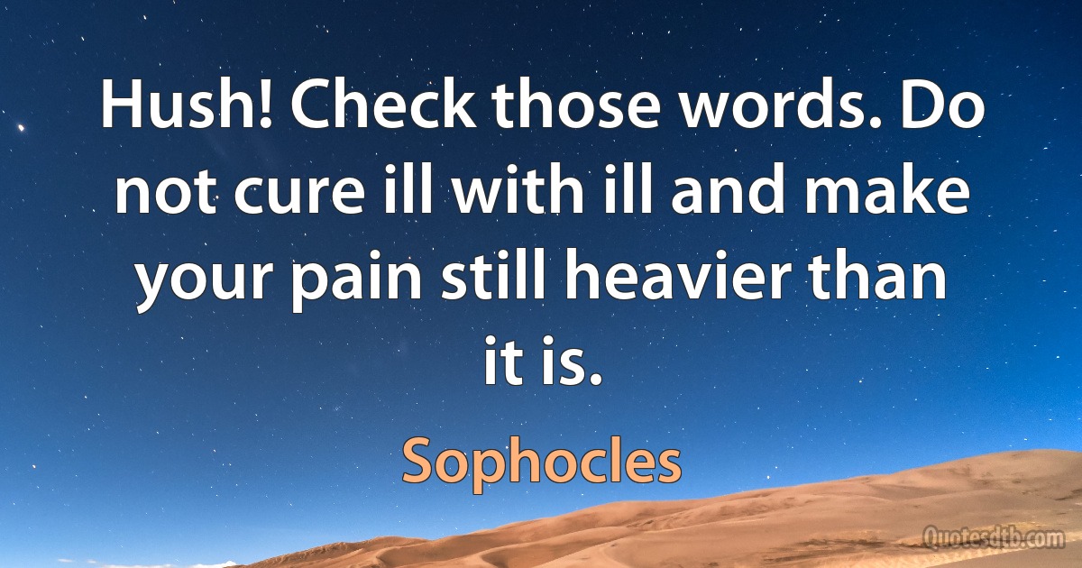 Hush! Check those words. Do not cure ill with ill and make your pain still heavier than it is. (Sophocles)