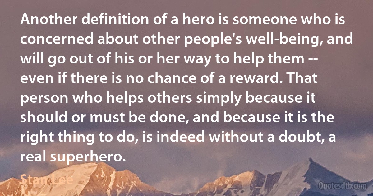 Another definition of a hero is someone who is concerned about other people's well-being, and will go out of his or her way to help them -- even if there is no chance of a reward. That person who helps others simply because it should or must be done, and because it is the right thing to do, is indeed without a doubt, a real superhero. (Stan Lee)