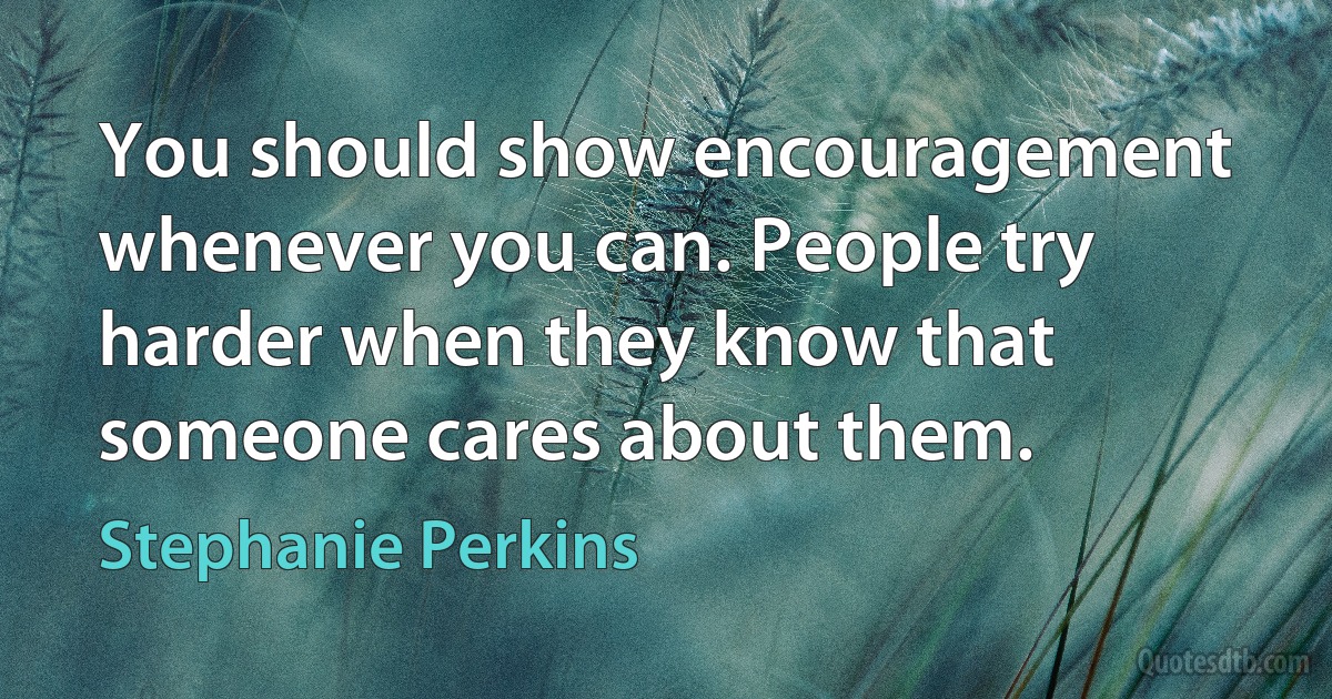 You should show encouragement whenever you can. People try harder when they know that someone cares about them. (Stephanie Perkins)