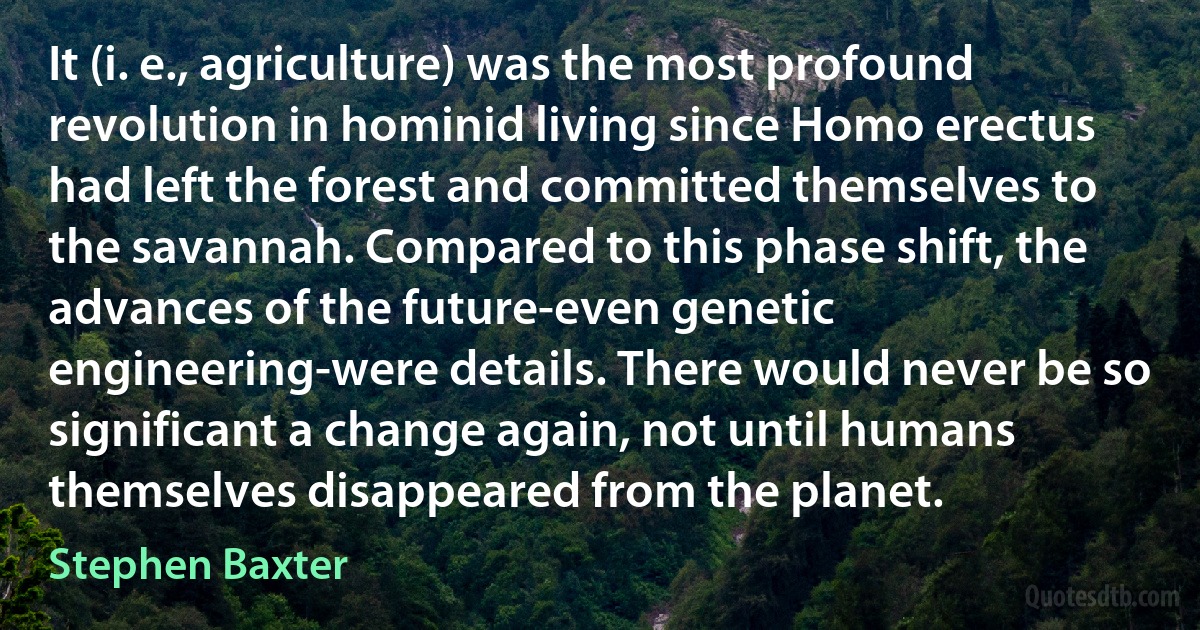 It (i. e., agriculture) was the most profound revolution in hominid living since Homo erectus had left the forest and committed themselves to the savannah. Compared to this phase shift, the advances of the future-even genetic engineering-were details. There would never be so significant a change again, not until humans themselves disappeared from the planet. (Stephen Baxter)