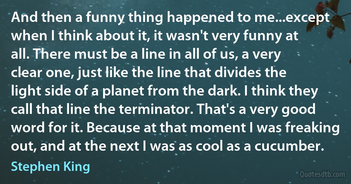 And then a funny thing happened to me...except when I think about it, it wasn't very funny at all. There must be a line in all of us, a very clear one, just like the line that divides the light side of a planet from the dark. I think they call that line the terminator. That's a very good word for it. Because at that moment I was freaking out, and at the next I was as cool as a cucumber. (Stephen King)