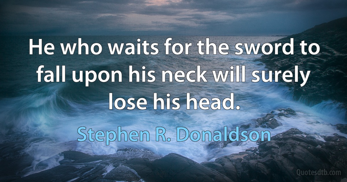 He who waits for the sword to fall upon his neck will surely lose his head. (Stephen R. Donaldson)