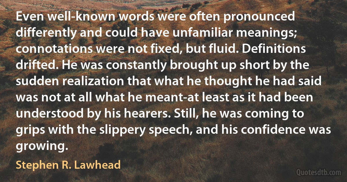 Even well-known words were often pronounced differently and could have unfamiliar meanings; connotations were not fixed, but fluid. Definitions drifted. He was constantly brought up short by the sudden realization that what he thought he had said was not at all what he meant-at least as it had been understood by his hearers. Still, he was coming to grips with the slippery speech, and his confidence was growing. (Stephen R. Lawhead)