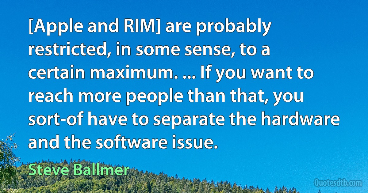 [Apple and RIM] are probably restricted, in some sense, to a certain maximum. ... If you want to reach more people than that, you sort-of have to separate the hardware and the software issue. (Steve Ballmer)