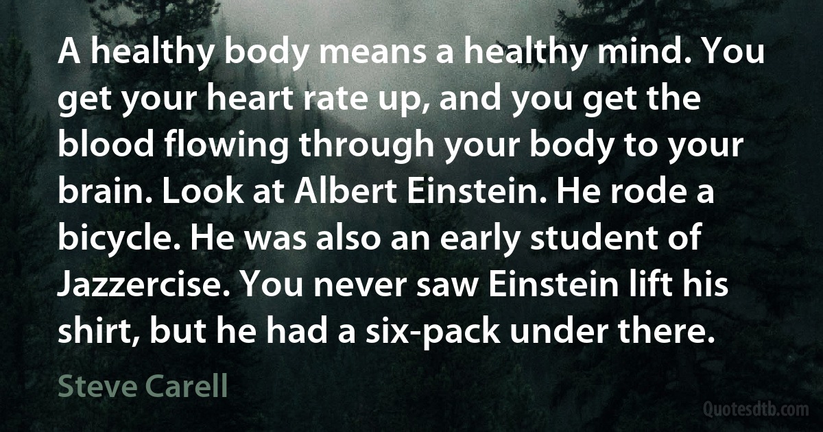 A healthy body means a healthy mind. You get your heart rate up, and you get the blood flowing through your body to your brain. Look at Albert Einstein. He rode a bicycle. He was also an early student of Jazzercise. You never saw Einstein lift his shirt, but he had a six-pack under there. (Steve Carell)