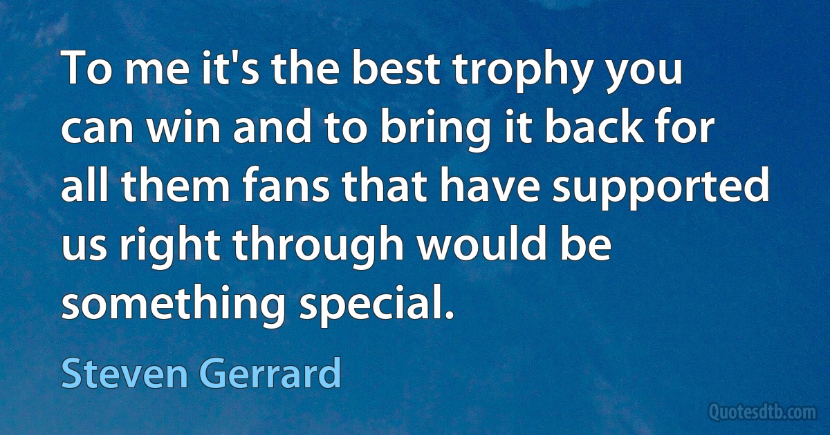 To me it's the best trophy you can win and to bring it back for all them fans that have supported us right through would be something special. (Steven Gerrard)