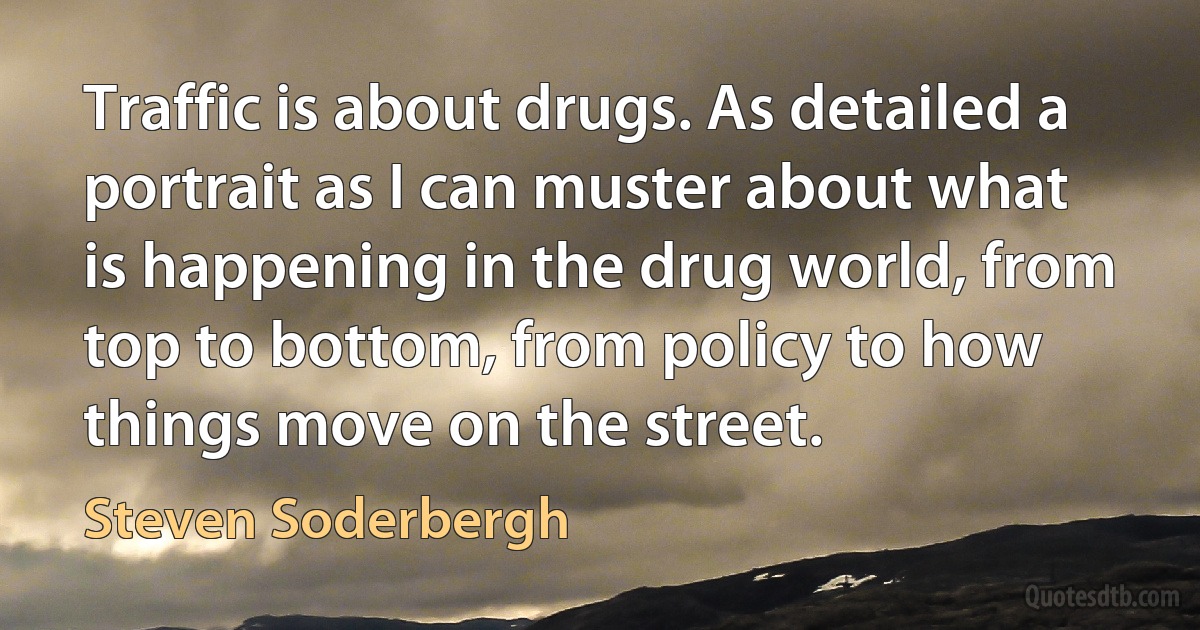 Traffic is about drugs. As detailed a portrait as I can muster about what is happening in the drug world, from top to bottom, from policy to how things move on the street. (Steven Soderbergh)