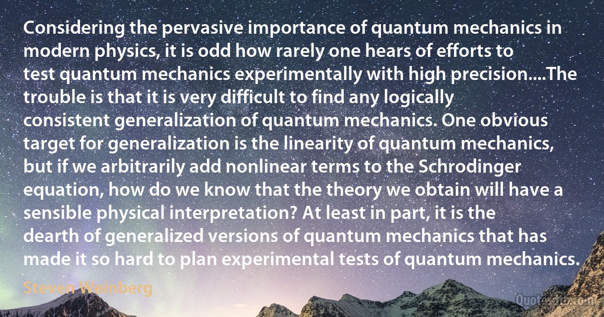 Considering the pervasive importance of quantum mechanics in modern physics, it is odd how rarely one hears of efforts to test quantum mechanics experimentally with high precision....The trouble is that it is very difficult to find any logically consistent generalization of quantum mechanics. One obvious target for generalization is the linearity of quantum mechanics, but if we arbitrarily add nonlinear terms to the Schrodinger equation, how do we know that the theory we obtain will have a sensible physical interpretation? At least in part, it is the dearth of generalized versions of quantum mechanics that has made it so hard to plan experimental tests of quantum mechanics. (Steven Weinberg)