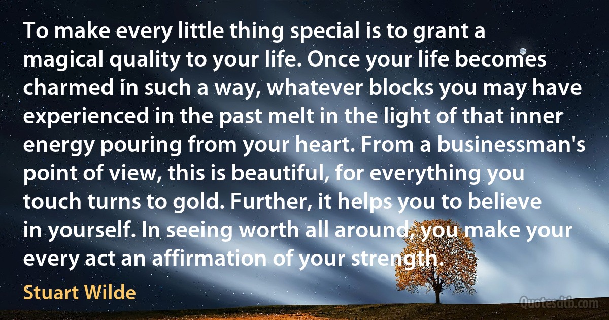 To make every little thing special is to grant a magical quality to your life. Once your life becomes charmed in such a way, whatever blocks you may have experienced in the past melt in the light of that inner energy pouring from your heart. From a businessman's point of view, this is beautiful, for everything you touch turns to gold. Further, it helps you to believe in yourself. In seeing worth all around, you make your every act an affirmation of your strength. (Stuart Wilde)