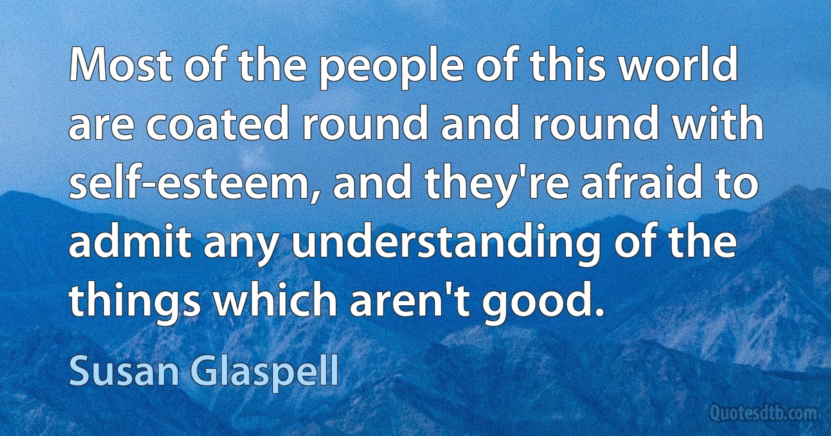 Most of the people of this world are coated round and round with self-esteem, and they're afraid to admit any understanding of the things which aren't good. (Susan Glaspell)