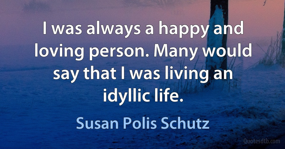 I was always a happy and loving person. Many would say that I was living an idyllic life. (Susan Polis Schutz)