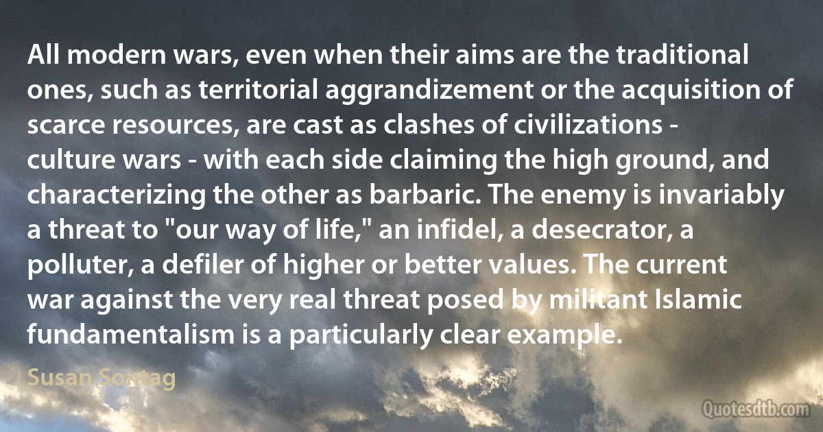 All modern wars, even when their aims are the traditional ones, such as territorial aggrandizement or the acquisition of scarce resources, are cast as clashes of civilizations - culture wars - with each side claiming the high ground, and characterizing the other as barbaric. The enemy is invariably a threat to "our way of life," an infidel, a desecrator, a polluter, a defiler of higher or better values. The current war against the very real threat posed by militant Islamic fundamentalism is a particularly clear example. (Susan Sontag)