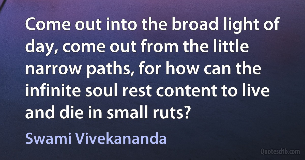 Come out into the broad light of day, come out from the little narrow paths, for how can the infinite soul rest content to live and die in small ruts? (Swami Vivekananda)