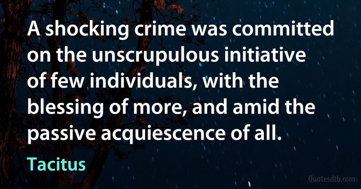 A shocking crime was committed on the unscrupulous initiative of few individuals, with the blessing of more, and amid the passive acquiescence of all. (Tacitus)