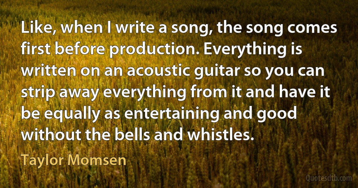 Like, when I write a song, the song comes first before production. Everything is written on an acoustic guitar so you can strip away everything from it and have it be equally as entertaining and good without the bells and whistles. (Taylor Momsen)